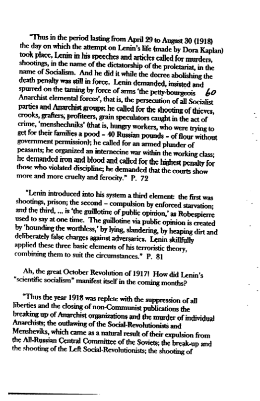 “Thus in the period lasting from April 99 to August 30 (1918) the day on which the attempt on Lenin’s lfe (made by Dora took place, Lenin in his specches and artickes caled for murders, shootings, in the name of the dictatorship of the proletariat, in the name of Socialism. And he did it while the decre abolishing the death penalty was il in foroe, Lenin demanded, insisted and  crime, ‘menshechniks’ that is, hungry workers, who were trying to gt for their familics 2 pood - 40 Russian pounds - of flour without government permission); he called for an armed phinder of peasants; he organized an internecine war within the working class; he demanded iron and blood and called for the highest penalty for more and more cruelty and ferocity.” P. 72  applied these three basic clements of his terroristic theory, combining them to suit the circumstances.” P. 81  Ah, the great October Revolution of 1917! How did Lenin’s “scientific socialism” manifest itself in the coming months?  %mﬂnlelSmmwﬂnhmﬁmdaﬂ b’bmiesmdlhcdosilgo{non-ﬁnmmi:pubﬁuﬁmﬂt Mmﬂﬁdlmnlmﬂmﬂdﬁ!imﬁmn mmnmmwwmwkmmhmm the shooting of the Left Social-Revolutionists; the shooting of 